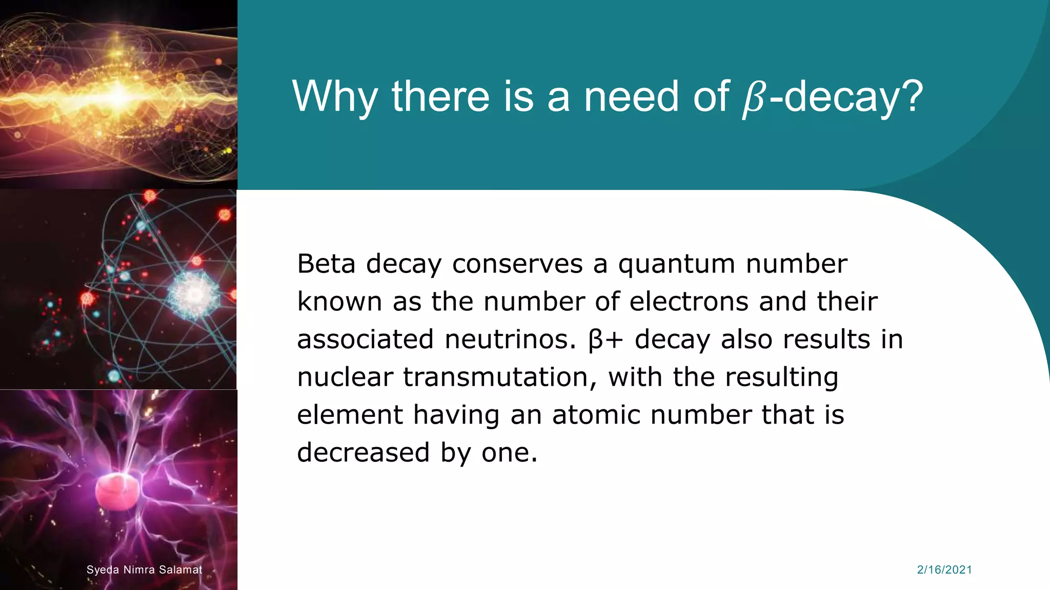 Why there is a need of 𝛽-decay?
Beta decay conserves a quantum number
known as the number of electrons and their
associated neutrinos. β+ decay also results in
nuclear transmutation, with the resulting
element having an atomic number that is
decreased by one.
Syeda Nimra Salamat 2/16/2021
 