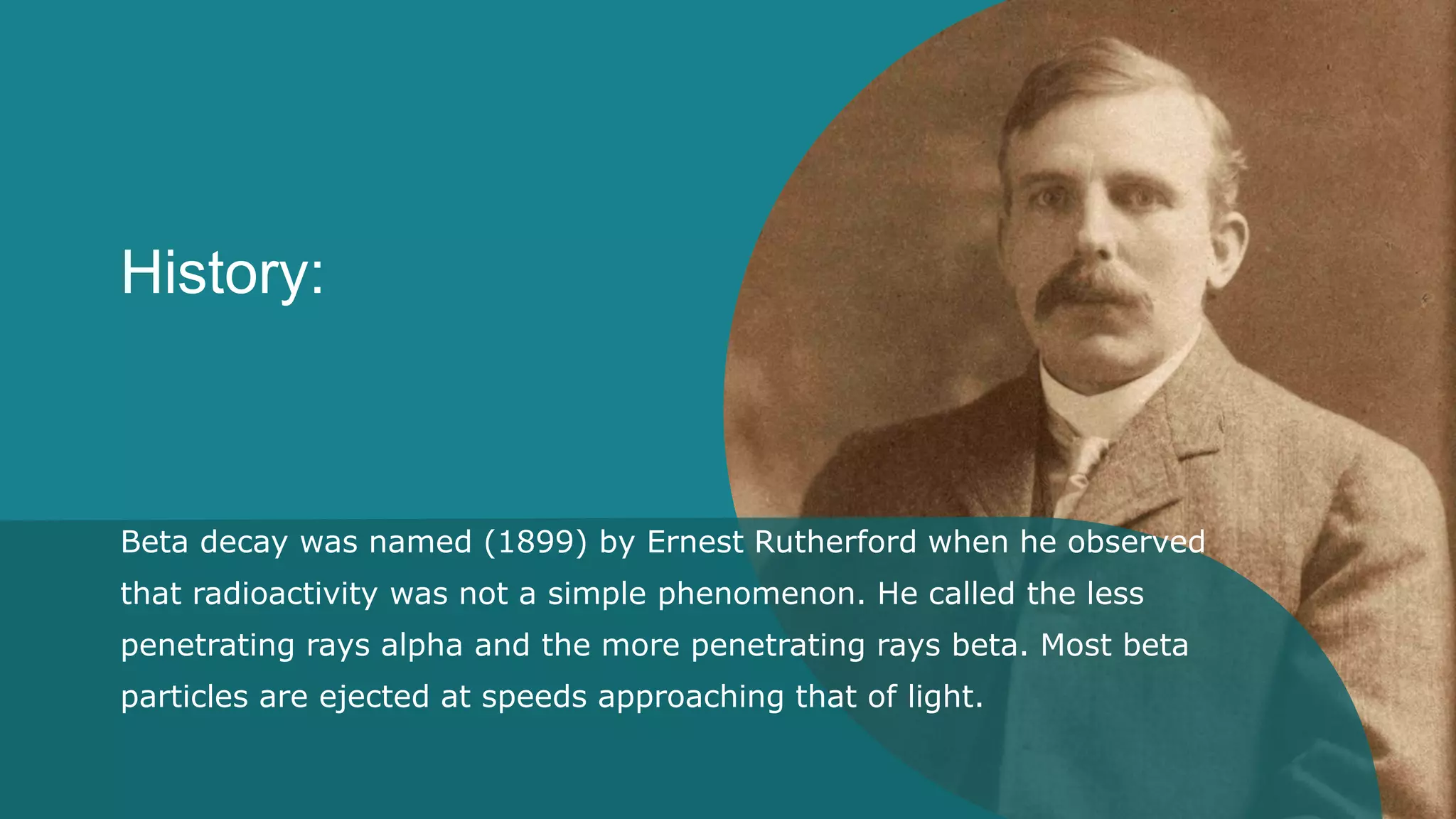 History:
Beta decay was named (1899) by Ernest Rutherford when he observed
that radioactivity was not a simple phenomenon. He called the less
penetrating rays alpha and the more penetrating rays beta. Most beta
particles are ejected at speeds approaching that of light.
 