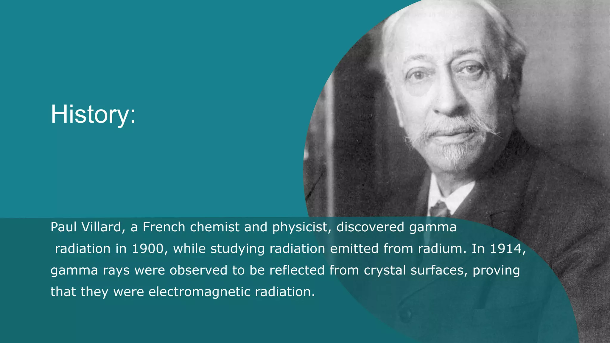 History:
Paul Villard, a French chemist and physicist, discovered gamma
radiation in 1900, while studying radiation emitted from radium. In 1914,
gamma rays were observed to be reflected from crystal surfaces, proving
that they were electromagnetic radiation.
 