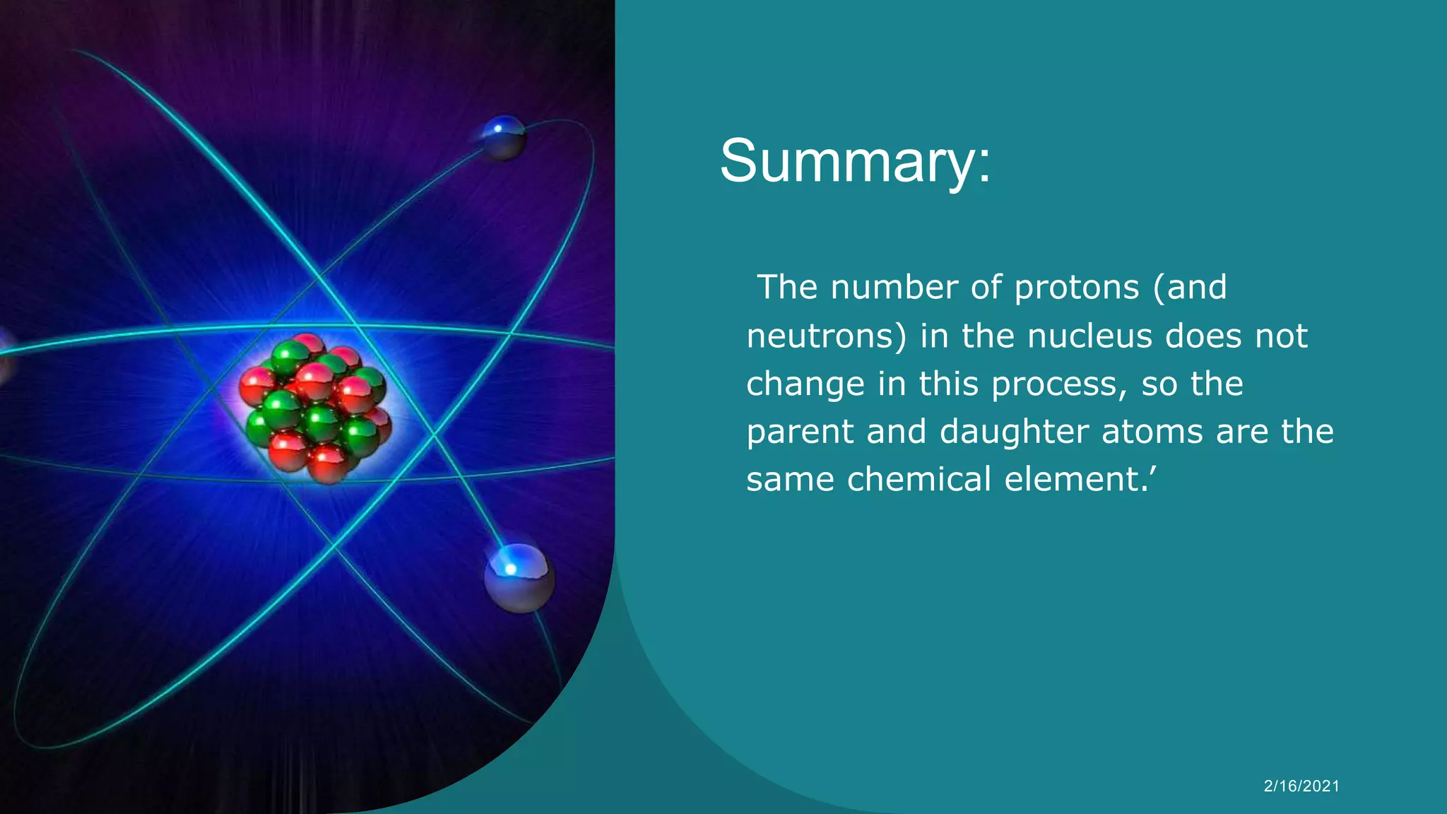 Summary:
The number of protons (and
neutrons) in the nucleus does not
change in this process, so the
parent and daughter atoms are the
same chemical element.’
Syeda Nimra Salamat 2/16/2021
 