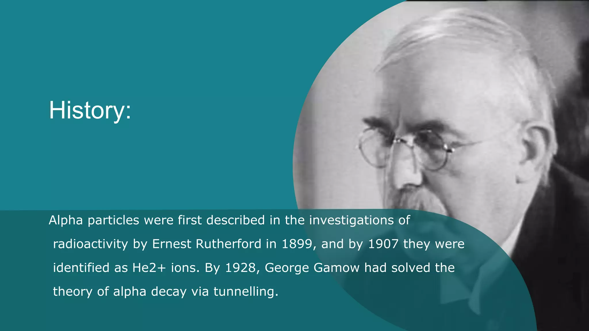 History:
Alpha particles were first described in the investigations of
radioactivity by Ernest Rutherford in 1899, and by 1907 they were
identified as He2+ ions. By 1928, George Gamow had solved the
theory of alpha decay via tunnelling.
 
