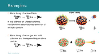Examples:
 Alpha decay of radium-226 is;
𝟖𝟖
𝟐𝟐𝟔
𝑹𝒂 → 𝟖𝟔
𝟐𝟐𝟐
𝐑𝒏 + 𝟐
𝟒
𝐇𝐞
In this example an unstable atom is
converted into stable atom by emission of
an alpha particle.
 Alpha decay of radon gas into solid
polonium and through emitting an alpha
particle.
𝟖𝟔
𝟐𝟐𝟐
𝑹𝒂 → 𝟖𝟒
𝟐𝟏𝟖
𝑷𝒐 + 𝟐
𝟒
𝐇𝐞
Syeda Nimra Salamat 2/16/2021
 