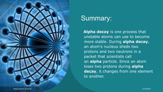 Summary:
Alpha decay is one process that
unstable atoms can use to become
more stable. During alpha decay,
an atom's nucleus sheds two
protons and two neutrons in a
packet that scientists call
an alpha particle. Since an atom
loses two protons during alpha
decay, it changes from one element
to another.
Syeda Nimra Salamat 2/16/2021
 