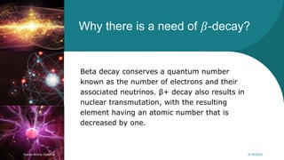 Why there is a need of 𝛽-decay?
Beta decay conserves a quantum number
known as the number of electrons and their
associated neutrinos. β+ decay also results in
nuclear transmutation, with the resulting
element having an atomic number that is
decreased by one.
Syeda Nimra Salamat 2/16/2021
 