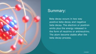 Summary:
Beta decay occurs in two way
positive beta decay and negative
beta decay. The electron or positron
emits plus the energy released in
the form of neutrino or antineutrino.
The atom become stable after the
beta decay process.
Syeda Nimra Salamat 2/16/2021
 