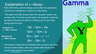 Explanation of 𝛾–decay:
Syeda Nimra Salamat 2/16/2021
 Most of the time, gamma decay occurs after the radioactive
nuclei have undergone an alpha or a beta decay.
 The alpha and beta decays leave the daughter nuclei in an
excited state. From the excited state, the daughter nuclei can
get back to the ground state by emitting one or more high
energy gamma rays.
𝟗𝟐
𝟐𝟑𝟖
𝐔 → 𝟗𝟎
𝟐𝟑𝟒
𝐓𝐡∗
+ 𝟐
𝟒
𝐇𝐞
𝟗𝟎
𝟐𝟑𝟒
𝐓𝐡∗
→ 𝟗𝟎
𝟐𝟑𝟒
𝐓𝐡 + 𝟎
𝟎
𝛄
𝟐𝟕
𝟔𝟎
𝑪𝒐 → 𝟐𝟖
𝟔𝟎
𝑵𝒊∗ + 𝒆− + 𝝊
𝟐𝟖
𝟔𝟎
𝑵𝒊∗
→ 𝟐𝟖
𝟔𝟎
𝑵𝒊 + 𝟎
𝟎
𝜸
 The spectra of gamma ray indicates that a nucleus can have
several excited states, when an excited state return to its
normal state gamma rays emitted.
Emission of
𝜸 −after 𝜷-decay
Emission of
𝜸 −after 𝜶-decay
 