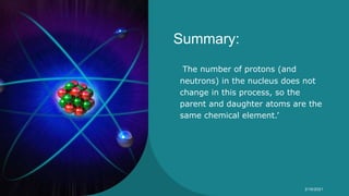 Summary:
The number of protons (and
neutrons) in the nucleus does not
change in this process, so the
parent and daughter atoms are the
same chemical element.’
Syeda Nimra Salamat 2/16/2021
 
