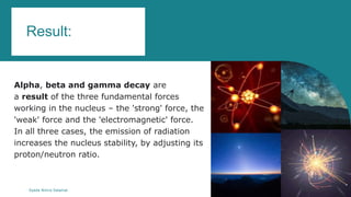Result:
Alpha, beta and gamma decay are
a result of the three fundamental forces
working in the nucleus – the 'strong' force, the
'weak' force and the 'electromagnetic' force.
In all three cases, the emission of radiation
increases the nucleus stability, by adjusting its
proton/neutron ratio.
Syeda Nimra Salamat 2/16/2021
 