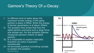 Gamow’s Theory Of 𝛼-Decay:
Syeda Nimra Salamat 2/16/2021
I. In different kind of alpha decay the
maximum kinetic energy of the alpha
particle is about 4-9MeV. While the energy
of barrier penetration is of about 25MeV.
II. The question here arises that how the
alpha particle overcome such a large force
and escape out. For this question Gamow
introduces Gamow's theory of alpha
particle.
III. It is impossible to explain classically
therefore we solve it quantum
mechanically.
IV. He borrowed quantum tunnelling concept
to explain this problem.
 
