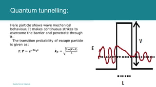 Quantum tunnelling:
Syeda Nimra Salamat 2/16/2021
Here particle shows wave mechanical
behaviour. It makes continuous strikes to
overcome the barrier and penetrate through
it.
The transition probability of escape particle
is given as;
𝑻. 𝑷 = 𝒆−𝟐𝒌𝟐𝑳 𝒌𝟐 =
𝟐𝒎(𝑽−𝑬)
ℏ
 