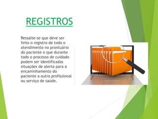 REGISTROS
Ressalte-se que deve ser
feito o registro de todo o
atendimento no prontuário
do paciente e que durante
todo o processo de cuidado
podem ser identificadas
situações de alerta para o
encaminhamento do
paciente a outro profissional
ou serviço de saúde.
 