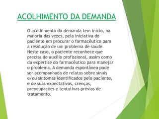 ACOLHIMENTO DA DEMANDA
O acolhimento da demanda tem início, na
maioria das vezes, pela iniciativa do
paciente em procurar o farmacêutico para
a resolução de um problema de saúde.
Neste caso, o paciente reconhece que
precisa de auxílio profissional, assim como
da expertise do farmacêutico para manejar
o problema. A demanda espontânea pode
ser acompanhada de relatos sobre sinais
e/ou sintomas identificados pelo paciente,
e de suas expectativas, crenças,
preocupações e tentativas prévias de
tratamento.
 