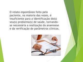 O relato espontâneo feito pelo
paciente, na maioria das vezes, é
insuficiente para a identificação do(s)
seu(s) problema(s) de saúde, tornando-
se necessária a realização da anamnese
e da verificação de parâmetros clínicos.
 