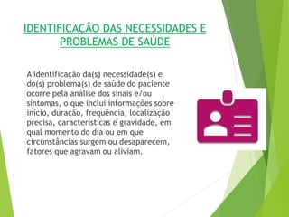 IDENTIFICAÇÃO DAS NECESSIDADES E
PROBLEMAS DE SAÚDE
A identificação da(s) necessidade(s) e
do(s) problema(s) de saúde do paciente
ocorre pela análise dos sinais e/ou
sintomas, o que inclui informações sobre
início, duração, frequência, localização
precisa, características e gravidade, em
qual momento do dia ou em que
circunstâncias surgem ou desaparecem,
fatores que agravam ou aliviam.
 