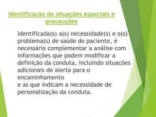 Identificação de situações especiais e
precauções
Identificada(s) a(s) necessidade(s) e o(s)
problema(s) de saúde do paciente, é
necessário complementar a análise com
informações que podem modificar a
definição da conduta, incluindo situações
adicionais de alerta para o
encaminhamento
e as que indicam a necessidade de
personalização da conduta.
 