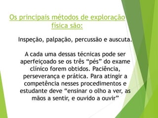 Os principais métodos de exploração
física são:
Inspeção, palpação, percussão e auscuta.
A cada uma dessas técnicas pode ser
aperfeiçoado se os três “pés” do exame
clínico forem obtidos. Paciência,
perseverança e prática. Para atingir a
competência nesses procedimentos e
estudante deve “ensinar o olho a ver, as
mãos a sentir, e ouvido a ouvir”
 