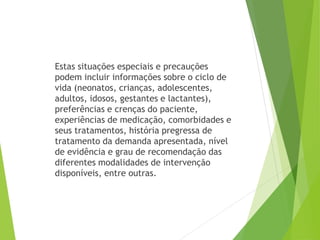 Estas situações especiais e precauções
podem incluir informações sobre o ciclo de
vida (neonatos, crianças, adolescentes,
adultos, idosos, gestantes e lactantes),
preferências e crenças do paciente,
experiências de medicação, comorbidades e
seus tratamentos, história pregressa de
tratamento da demanda apresentada, nível
de evidência e grau de recomendação das
diferentes modalidades de intervenção
disponíveis, entre outras.
 