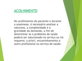 ACOLHIMENTO
No acolhimento do paciente e durante
a anamnese, é necessário analisar a
natureza, a complexidade e a
gravidade da demanda, a fim de
determinar se o problema de saúde
poderá ser solucionado no serviço ou irá
requerer, a priori, encaminhamento a
outro profissional ou serviço de saúde.
 