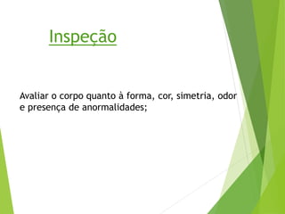 Avaliar o corpo quanto à forma, cor, simetria, odor
e presença de anormalidades;
Inspeção
 