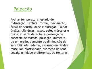 Avaliar temperatura, estado de
hidratação, textura, forma, movimento,
áreas de sensibilidade e pulsação. Palpar
órgãos, glândulas, vasos, pele, músculos e
ossos, afim de detectar a presença ou
ausência de massas, pulsação, aumento
de um órgão, aumento ou diminuição da
sensibilidade, edema, espasmo ou rigidez
muscular, elasticidade, vibração de sons
vocais, umidade e diferenças de texturas;
Palpação
 
