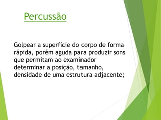 Percussão
Golpear a superfície do corpo de forma
rápida, porém aguda para produzir sons
que permitam ao examinador
determinar a posição, tamanho,
densidade de uma estrutura adjacente;
 