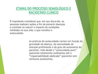 ETAPAS DO PROCESSO SEMIOLÓGICO E
RACIOCÍNIO CLÍNICO
É importante considerar que, em seu dia-a-dia, as
pessoas realizam ações a fim de prevenir doenças
e controlar ou reduzir o impacto de condições
mórbidas na sua vida, o que constitui o
autocuidado.
As práticas de autocuidado variam em função da
gravidade da doença, da necessidade de
atenção profissional e do grau de autonomia do
paciente, indo desde o “autocuidado puro”
(paciente totalmente autônomo) até a
“responsabilidade abdicada” (paciente sem
nenhuma autonomia).
 