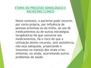 ETAPAS DO PROCESSO SEMIOLÓGICO E
RACIOCÍNIO CLÍNICO
Neste contexto, o paciente pode recorrer,
por conta própria, por influência de
pessoas próximas ou da mídia, ao uso de
medicamentos ou de outras estratégias
terapêuticas No que concerne aos
medicamentos, há o risco de que a
utilização destes recursos, sem assistência,
não seja adequada, propiciando o
insucesso no manejo dos sinais e/ou
sintomas, ou ainda, acarretando outros
problemas de saúde.
 