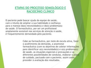 ETAPAS DO PROCESSO SEMIOLÓGICO E
RACIOCÍNIO CLÍNICO
O paciente pode buscar ajuda da equipe de saúde,
com o intuito de ampliar a sua habilidade e confiança
para o manejo da(s) necessidade(s) e do(s) problema(s)
de saúde. O farmacêutico, por ser um profissional
amplamente acessível nos serviços de atenção à saúde,
é frequentemente demandado pelo paciente.
Cabe ao farmacêutico, por meio de escuta ativa, fazer
o acolhimento da demanda, a anamnese
farmacêutica (com os objetivos de coletar informações
para identificar a(s) necessidade(s) e o(s) problema(s)
de saúde, as situações especiais e precauções e as
diferentes possibilidades de conduta), elaborar o plano
de cuidado, pactuado com o paciente, assim como
proceder à avaliação dos resultados.
 