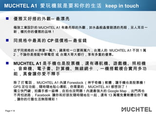 MUCHTEL A1  愛玩機就是要和你的生活  keep in touch 優雅又好搭的外觀─最漂亮 極致工業設計的 MUCHTEL A1 有最亮眼的外觀，如水晶般晶瑩剔透的亮眼，另人耳目一新，襯托你的優雅的品味！ 同規格中最高的 CP 值價格 ─ 最省錢 近乎同規格的 H 牌要一萬六，蘋果咬一口要兩萬六，台灣人的  MUCHTEL A1 不到 1 萬 2 ，不論你是搭配中華電信 或 台灣大哥大都行，享有多重的優惠。 MUCHTEL A1 是手機也是股票機，還有導航機、遊戲機、照相機、音樂機、電子書、計算機、無線網卡 ，一機搭載複合實用多功能，真會讓你愛不釋手 除了打電話， MUCHTEL A1 內建 Fonestock （神乎奇機）軟體，讓手機也是股票機！ GPS 定位功能，隨時隨地貼心導航，你需要的， MUCHTEL A1 都想到了！ 獨立快門鍵，拍攝手感一級棒，自拍也沒問題！內建最強大的 Google Map ，出門再也不用怕迷路， Facebook  讓你和好朋友隨時隨地在一起，還有 13 萬種免費軟體任你下載，讓你的行動生活無限精彩！ 