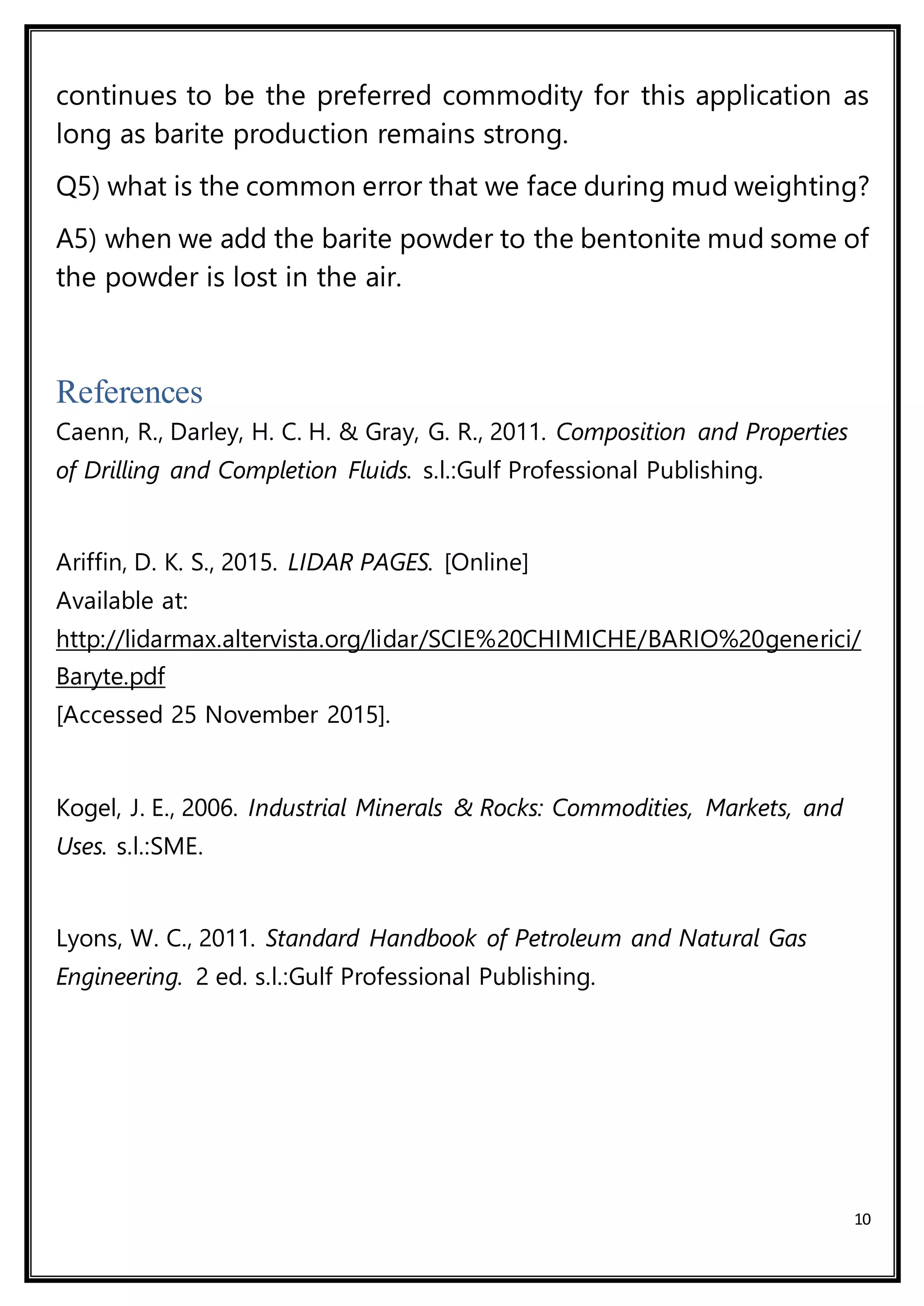 10
continues to be the preferred commodity for this application as
long as barite production remains strong.
Q5) what is the common error that we face during mud weighting?
A5) when we add the barite powder to the bentonite mud some of
the powder is lost in the air.
References
Caenn, R., Darley, H. C. H. & Gray, G. R., 2011. Composition and Properties
of Drilling and Completion Fluids. s.l.:Gulf Professional Publishing.
Ariffin, D. K. S., 2015. LIDAR PAGES. [Online]
Available at:
http://lidarmax.altervista.org/lidar/SCIE%20CHIMICHE/BARIO%20generici/
Baryte.pdf
[Accessed 25 November 2015].
Kogel, J. E., 2006. Industrial Minerals & Rocks: Commodities, Markets, and
Uses. s.l.:SME.
Lyons, W. C., 2011. Standard Handbook of Petroleum and Natural Gas
Engineering. 2 ed. s.l.:Gulf Professional Publishing.
 