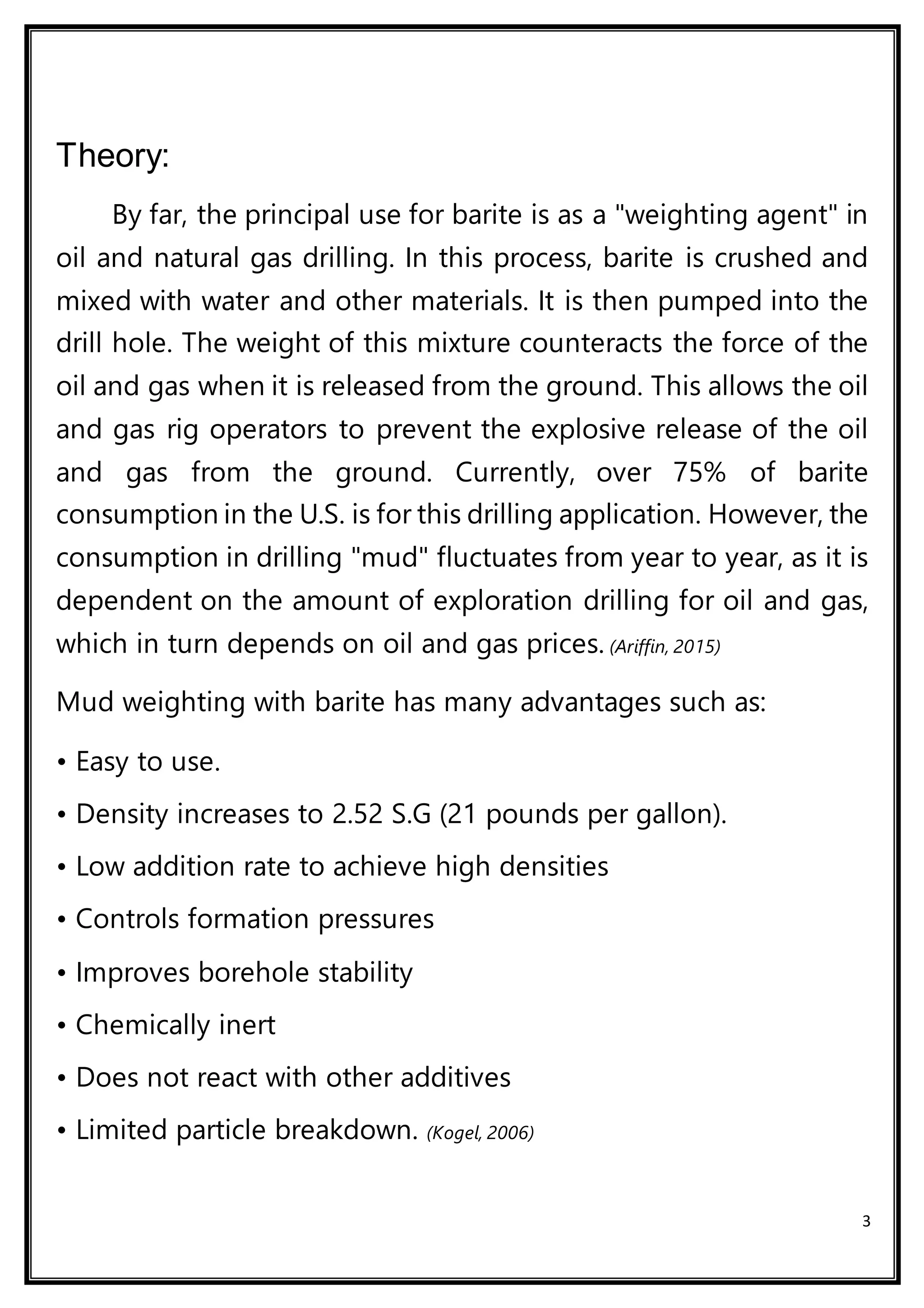 3
Theory:
By far, the principal use for barite is as a "weighting agent" in
oil and natural gas drilling. In this process, barite is crushed and
mixed with water and other materials. It is then pumped into the
drill hole. The weight of this mixture counteracts the force of the
oil and gas when it is released from the ground. This allows the oil
and gas rig operators to prevent the explosive release of the oil
and gas from the ground. Currently, over 75% of barite
consumption in the U.S. is for this drilling application. However, the
consumption in drilling "mud" fluctuates from year to year, as it is
dependent on the amount of exploration drilling for oil and gas,
which in turn depends on oil and gas prices. (Ariffin, 2015)
Mud weighting with barite has many advantages such as:
• Easy to use.
• Density increases to 2.52 S.G (21 pounds per gallon).
• Low addition rate to achieve high densities
• Controls formation pressures
• Improves borehole stability
• Chemically inert
• Does not react with other additives
• Limited particle breakdown. (Kogel, 2006)
 