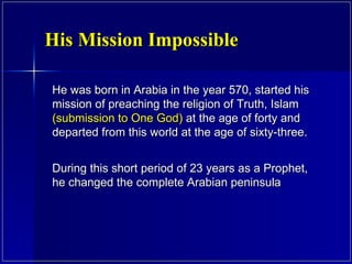 He was born in Arabia in the year 570, started his mission of preaching the religion of Truth, Islam  (submission to One God)  at the age of forty and departed from this world at the age of sixty-three.  During this short period of 23 years as a Prophet, he changed the complete Arabian peninsula His Mission Impossible 