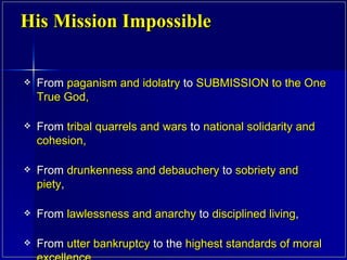 From  paganism and idolatry  to  SUBMISSION to the One True God,  From  tribal quarrels and wars  to  national solidarity and cohesion, From  drunkenness and debauchery  to  sobriety and piety ,  From  lawlessness and anarchy  to  disciplined living ,  From  utter bankruptcy  to the  highest standards of moral excellence.  His Mission Impossible 