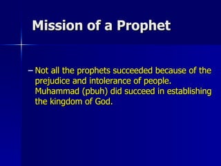 Mission of a Prophet Not all the prophets succeeded because of the prejudice and intolerance of people.  Muhammad (pbuh) did succeed in establishing the kingdom of God.  