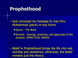 Prophethood God conveyed his message to man thru Muhammad (pbuh) in two forms Quran - The Book Sunnah - Sayings, practices, and approvals of the prophet. (PRACTICAL DEMO) Belief in Prophethood brings the life into real worship and obedience, otherwise, the belief remains just the theory. 
