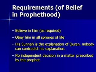 Requirements (of Belief in Prophethood) Believe in him (as required) Obey him in all spheres of life His Sunnah is the explanation of Quran, nobody can contradict his explanation. No independent decision in a matter prescribed by the prophet 