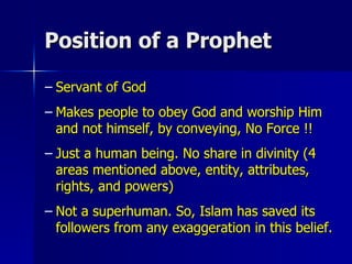 Position of a Prophet Servant of God Makes people to obey God and worship Him and not himself, by conveying, No Force !! Just a human being. No share in divinity (4 areas mentioned above, entity, attributes, rights, and powers) Not a superhuman. So, Islam has saved its followers from any exaggeration in this belief. 