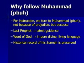 Why follow Muhammad (pbuh) For instruction, we turn to Muhammad (pbuh), not because of prejudice, but because Last Prophet    latest guidance Word of God    in pure divine, living language Historical record of his Sunnah is preserved 