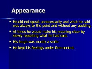 Appearance He did not speak unnecessarily and what he said was always to the point and without any padding.  At times he would make his meaning clear by slowly repeating what he had said.  His laugh was mostly a smile.  He kept his feelings under firm control.  