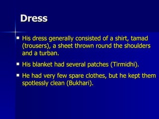 Dress His dress generally consisted of a shirt, tamad (trousers), a sheet thrown round the shoulders and a turban.  His blanket had several patches (Tirmidhi).  He had very few spare clothes, but he kept them spotlessly clean (Bukhari).  