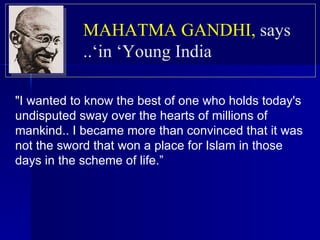 "I wanted to know the best of one who holds today's undisputed sway over the hearts of millions of mankind.. I became more than convinced that it was not the sword that won a place for Islam in those days in the scheme of life.” MAHATMA GANDHI,   says in ‘Young India’.. 