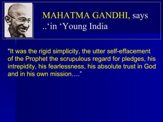 " It was the rigid simplicity, the utter self-effacement of the Prophet the scrupulous regard for pledges, his intrepidity, his fearlessness, his absolute trust in God and in his own mission ….” MAHATMA GANDHI,   says in ‘Young India’.. 