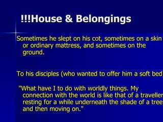 House & Belongings!!! Sometimes he slept on his cot, sometimes on a skin or ordinary mattress, and sometimes on the ground. To his disciples (who wanted to offer him a soft bed) "What have I to do with worldly things. My connection with the world is like that of a traveller resting for a while underneath the shade of a tree and then moving on."  