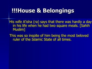 House & Belongings!!! His wife A'isha (ra) says that there was hardly a day in his life when he had two square meals. [Sahih Muslim]  This was so inspite of him being the most beloved ruler of the Islamic State of all times.  