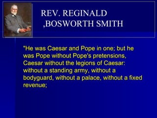 "He was Caesar and Pope in one; but he was Pope without Pope's pretensions, Caesar without the legions of Caesar: without a standing army, without a bodyguard, without a palace, without a fixed revenue;  REV. REGINALD BOSWORTH SMITH,  