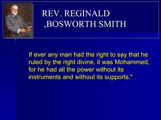 If ever any man had the right to say that he ruled by the right divine, it was Mohammed, for he had all the power without its instruments and without its supports."  REV. REGINALD BOSWORTH SMITH,  