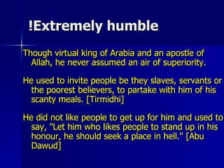 Extremely humble! Though virtual king of Arabia and an apostle of Allah, he never assumed an air of superiority.  He used to invite people be they slaves, servants or the poorest believers, to partake with him of his scanty meals. [Tirmidhi]  He did not like people to get up for him and used to say, "Let him who likes people to stand up in his honour, he should seek a place in hell." [Abu Dawud]  