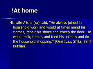 At home! His wife A'isha (ra) said, "He always joined in household work and would at times mend his clothes, repair his shoes and sweep the floor. He would milk, tether, and feed his animals and do the household shopping." [Qazi Iyaz: Shifa; Sahih Bukhari] 