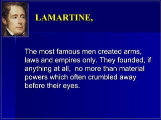 The most famous men created arms, laws and empires only. They founded, if anything at all,  no more than material powers which often crumbled away before their eyes.  LAMARTINE,  