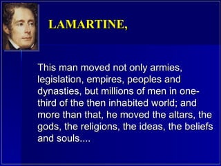 This man moved not only armies, legislation, empires, peoples and dynasties, but millions of men in one-third of the then inhabited world; and more than that, he moved the altars, the gods, the religions, the ideas, the beliefs and souls....  LAMARTINE,  